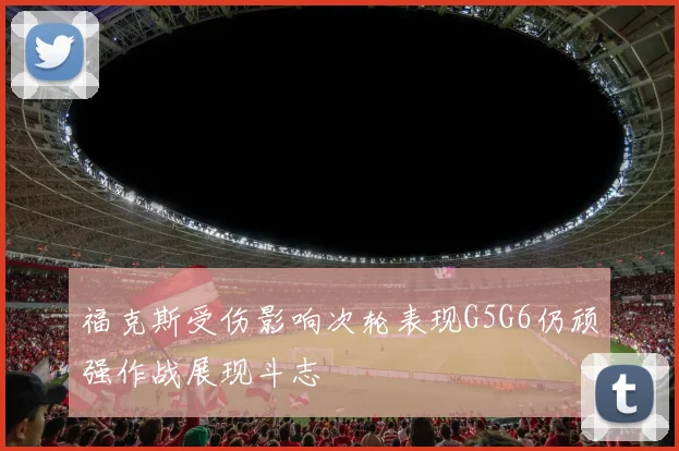 福克斯受伤影响次轮表现G5G6仍顽强作战展现斗志
