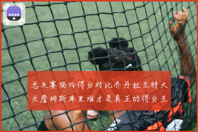 总决赛场均得分对比乔丹杜兰特大头詹姆斯库里谁才是真正的得分王