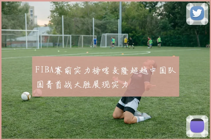 FIBA赛前实力榜喀麦隆超越中国队国青首战大胜展现实力