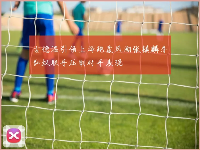 古德温引领上海跑轰风潮张镇麟李弘权联手压制对手表现