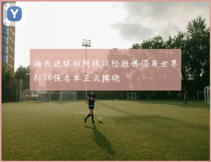 梅西进球助阿根廷险胜佛得角世界杯16强名单正式揭晓
