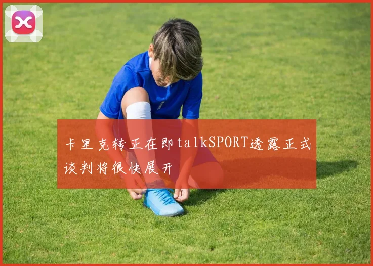 卡里克转正在即talkSPORT透露正式谈判将很快展开
