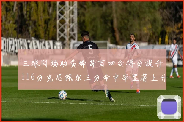 三球同场助黄蜂每百回合得分提升116分克尼佩尔三分命中率显著上升近10