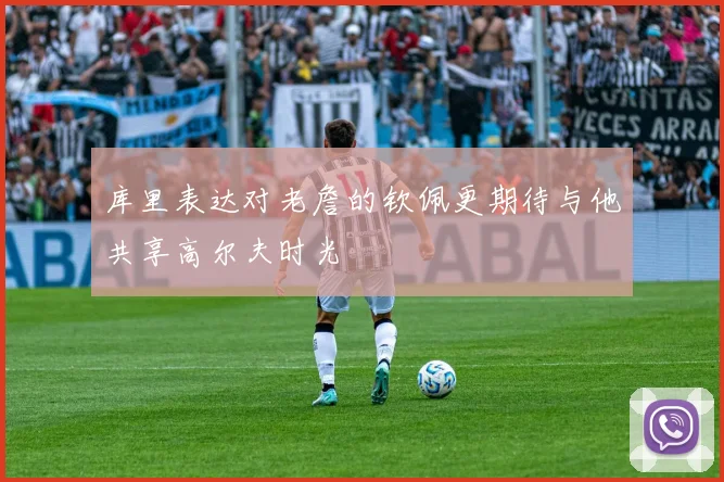 库里表达对老詹的钦佩更期待与他共享高尔夫时光