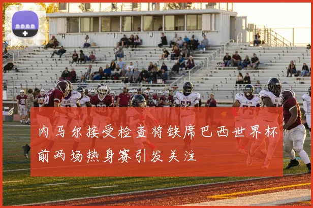 内马尔接受检查将缺席巴西世界杯前两场热身赛引发关注