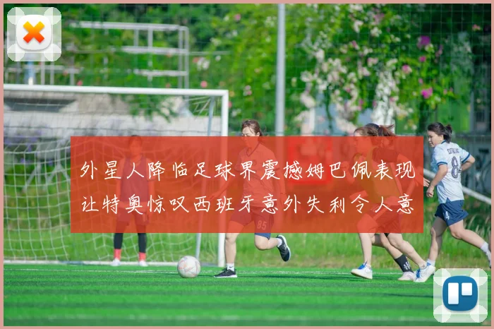 外星人降临足球界震撼姆巴佩表现让特奥惊叹西班牙意外失利令人意外