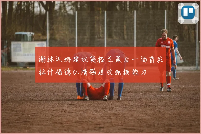 谢林汉姆建议英格兰最后一场首发拉什福德以增强进攻轮换能力