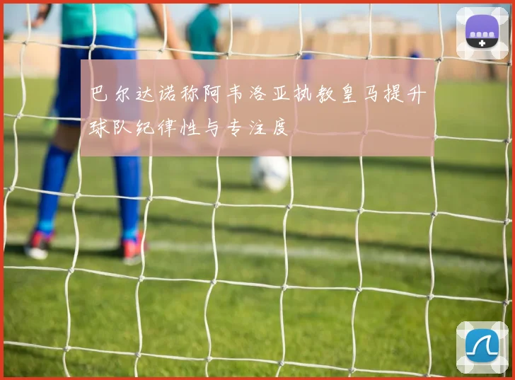 巴尔达诺称阿韦洛亚执教皇马提升球队纪律性与专注度