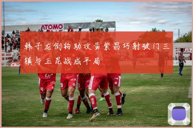 韩子龙倒钩助攻黄紫昌巧射破门三镇与玉昆战成平局