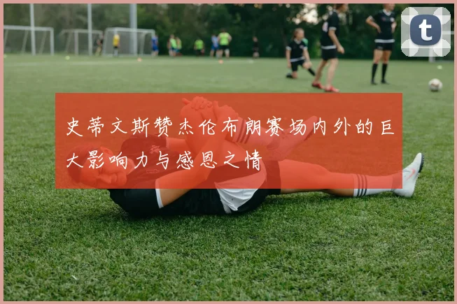 史蒂文斯赞杰伦布朗赛场内外的巨大影响力与感恩之情