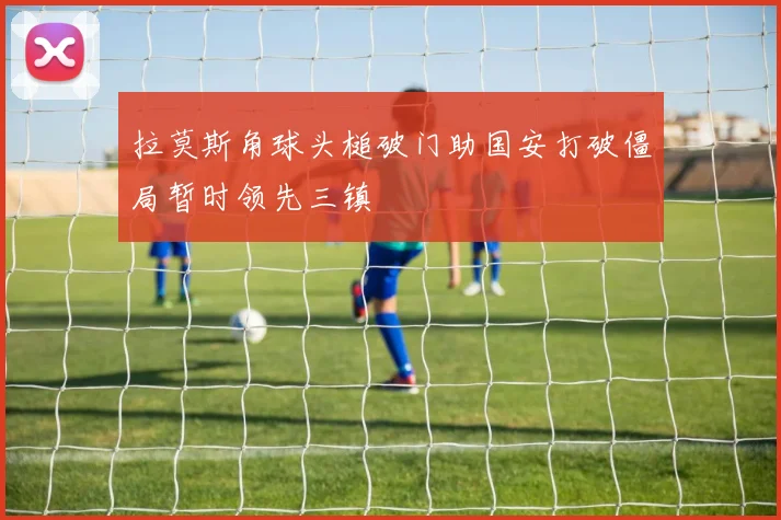 拉莫斯角球头槌破门助国安打破僵局暂时领先三镇