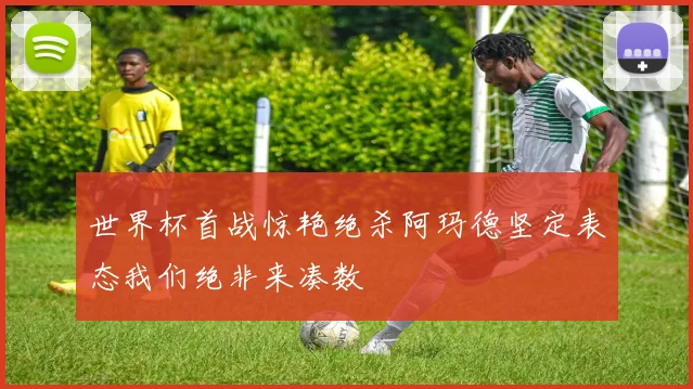 世界杯首战惊艳绝杀阿玛德坚定表态我们绝非来凑数