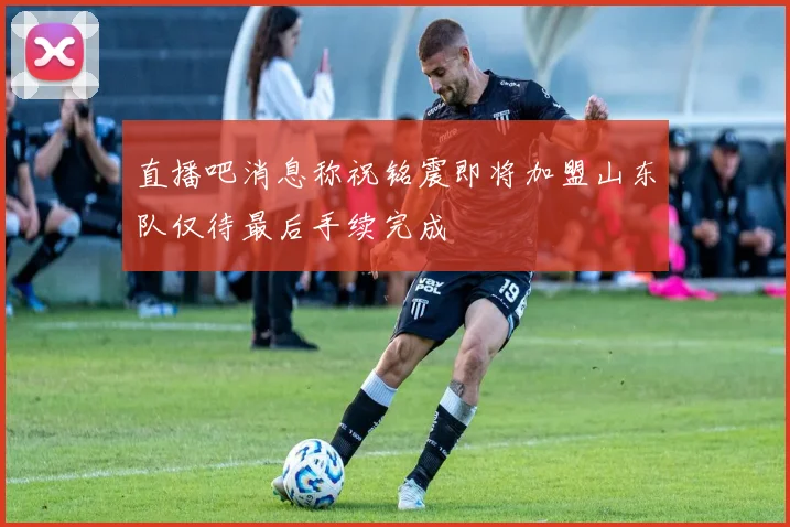 直播吧消息称祝铭震即将加盟山东队仅待最后手续完成