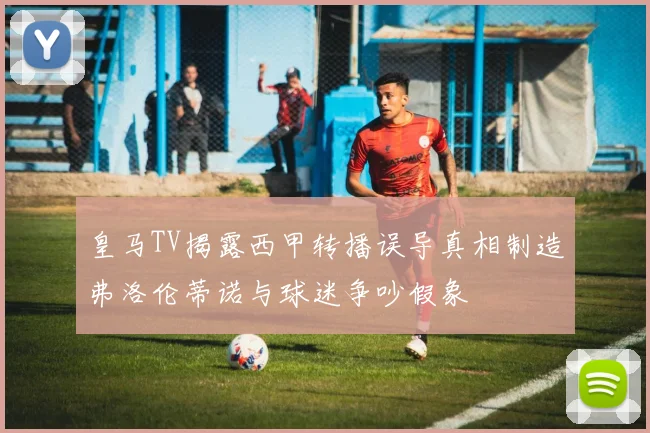 皇马TV揭露西甲转播误导真相制造弗洛伦蒂诺与球迷争吵假象