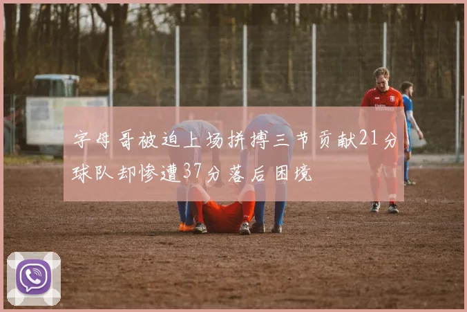 字母哥被迫上场拼搏三节贡献21分球队却惨遭37分落后困境