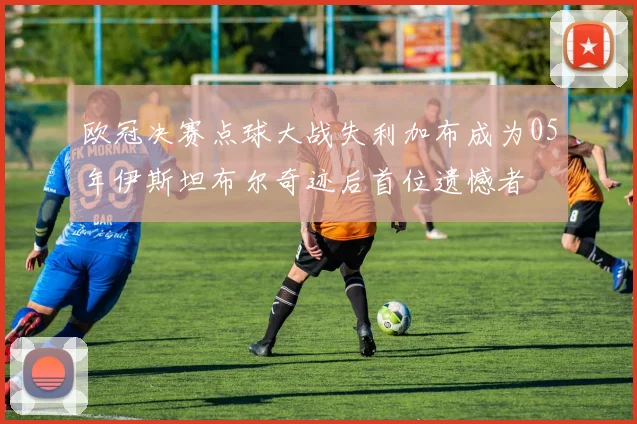 欧冠决赛点球大战失利加布成为05年伊斯坦布尔奇迹后首位遗憾者