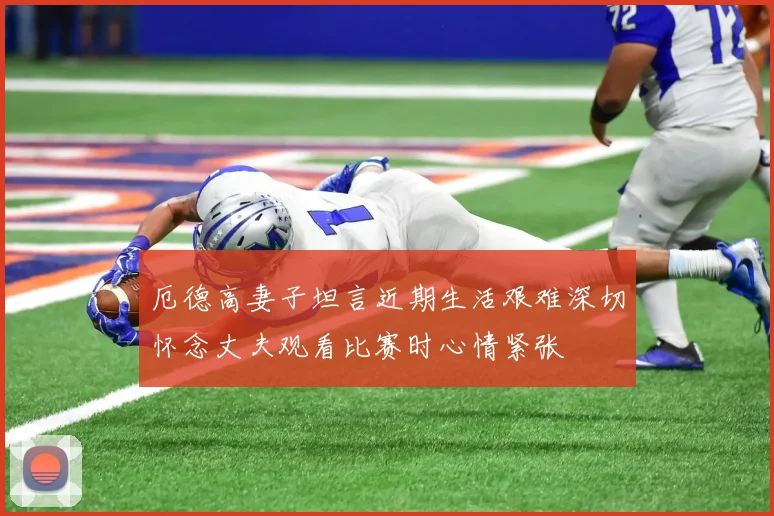 厄德高妻子坦言近期生活艰难深切怀念丈夫观看比赛时心情紧张