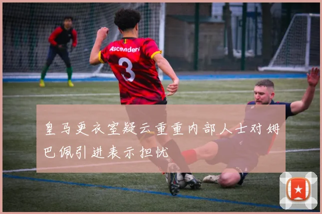皇马更衣室疑云重重内部人士对姆巴佩引进表示担忧