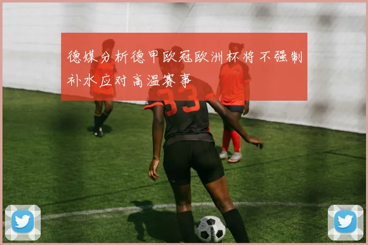 德媒分析德甲欧冠欧洲杯将不强制补水应对高温赛事
