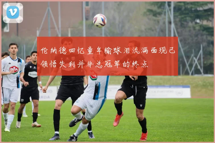 伦纳德回忆童年输球泪流满面现已领悟失利并非总冠军的终点