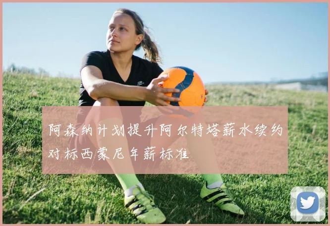 阿森纳计划提升阿尔特塔薪水续约对标西蒙尼年薪标准