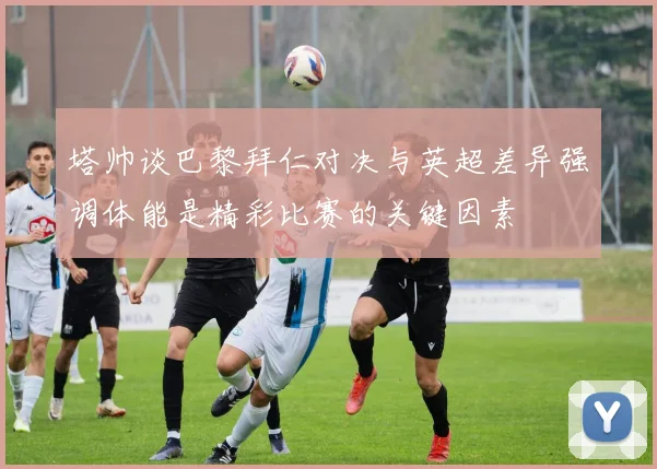 塔帅谈巴黎拜仁对决与英超差异强调体能是精彩比赛的关键因素